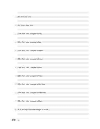 10 | P a g e
 [8m: Invisible fonts
 [9m: Cross lined fonts
 [30m: Font color changes to Grey
 [31m: Font color changes to Red
 [32m: Font color changes to Green
 [33m: Font color changes to Brown
 [34m: Font color changes to Blue
 [35m: Font color changes to Violet
 [36m: Font color changes to Sky Blue
 [37m: Font color changes to Light Grey
 [38m: Font color changes to Black
 [40m: Background color changes to Black
 