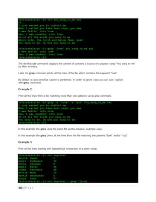 101 | P a g e
[eleiss@eleiss ~]$ cat You_sang_to_me.txt
Oh...
I just wanted you to comfort me
When I called you late last night you see
I was fallin' into love
Yes, I was crashin' into love
Oh of all the words you sang to me
About life, the truth and being free, yeah
You sang to me, oh how you sang to me
[eleiss@eleiss ~]$ grep "love" You_sang_to_me.txt
I was fallin' into love
Yes, I was crashin' into love
[eleiss@eleiss ~]$
The file that cat command displays the content of contains a stanza of a popular song "You sang to me"
by Marc Anthony.
Later the grep command prints all the lines of the file which contains the keyword "love".
By default a case sensitive search is performed. In order to ignore case you can use -i option
with grep command.
Example 2
Print all the lines from a file matching more than one patterns using grep command.
[eleiss@eleiss ~]$ grep -e "love" -e "you" You_sang_to_me.txt
I just wanted you to comfort me
When I called you late last night you see
I was fallin' into love
Yes, I was crashin' into love
Oh of all the words you sang to me
You sang to me, oh how you sang to me
[eleiss@eleiss ~]$
In this example the grep uses the same file as the previous example uses.
In this example the grep prints all the lines from the file matching the patterns "love" and/or "you"
Example 3
Print all the lines starting with alphabetical characters in a given range.
[eleiss@eleiss ~]$ cat register
Hardik Desai 1
Arpit Dudhwala 10
Pooja Chauhan 8
Arpit Patel 44
Jimmy Paanwala 36
Naitik Modi 25
Kartik Bhatarkar 5
Pooja Shah 57
[eleiss@eleiss ~]$ cat register | grep ^[a-m]
 