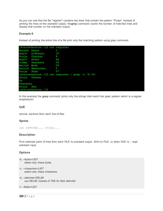 103 | P a g e
As you can see that the file "register" contains two lines that contain the pattern "Pooja". Instead of
printing the lines on the standard output, thegrep command counts the number of matched lines and
display that number on the standard output.
Example 6
Instead of printing the entire line of a file print only the matching pattern using grep command.
[eleiss@eleiss ~]$ cat register
Hardik Desai 1
Arpit Dudhwala 10
Pooja Chauhan 8
Arpit Patel 44
Jimmy Paanwala 36
Naitik Modi 25
Kartik Bhatarkar 5
Pooja Shah 57
[eleiss@eleiss ~]$ cat register | grep -o "P.*a"
Pooja Chauha
Pa
Paanwala
Pooja Sha
[eleiss@eleiss ~]$
In this example the grep command prints only the strings that match the given pattern which is a regular
exapression.
cut
remove sections from each line of files
Syntax
cut [OPTION]... [FILE]...
Description
Print selected parts of lines from each FILE to standard output. With no FILE, or when FILE is -, read
standard input.
Options
-b, --bytes=LIST
select only these bytes
-c, --characters=LIST
select only these characters
-d, --delimiter=DELIM
use DELIM instead of TAB for field delimiter
-f, --fields=LIST
 