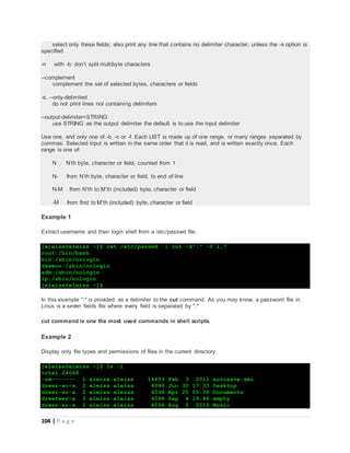 104 | P a g e
select only these fields; also print any line that contains no delimiter character, unless the -s option is
specified
-n with -b: don’t split multibyte characters
--complement
complement the set of selected bytes, characters or fields
-s, --only-delimited
do not print lines not containing delimiters
--output-delimiter=STRING
use STRING as the output delimiter the default is to use the input delimiter
Use one, and only one of -b, -c or -f. Each LIST is made up of one range, or many ranges separated by
commas. Selected input is written in the same order that it is read, and is written exactly once. Each
range is one of:
N N’th byte, character or field, counted from 1
N- from N’th byte, character or field, to end of line
N-M from N’th to M’th (included) byte, character or field
-M from first to M’th (included) byte, character or field
Example 1
Extract username and their login shell from a /etc/passwd file.
[eleiss@eleiss ~]$ cat /etc/passwd | cut -d":" -f 1,7
root:/bin/bash
bin:/sbin/nologin
daemon:/sbin/nologin
adm:/sbin/nologin
lp:/sbin/nologin
[eleiss@eleiss ~]$
In this example ":" is provided as a delimiter to the cut command. As you may know, a password file in
Linux is a seven fields file where every field is separated by ":"
cut command is one the most used commands in shell scripts.
Example 2
Display only file types and permissions of files in the current directory.
[eleiss@eleiss ~]$ ls -l
total 24068
-rw-------. 1 eleiss eleiss 14653 Feb 3 2011 autosave.xmi
drwxr-xr-x. 2 eleiss eleiss 4096 Jun 30 17:33 Desktop
drwxr-xr-x. 2 eleiss eleiss 4096 Apr 25 00:36 Documents
drwxrwxr-x. 3 eleiss eleiss 4096 Sep 4 19:46 empty
drwxr-xr-x. 2 eleiss eleiss 4096 Aug 5 2010 Music
 