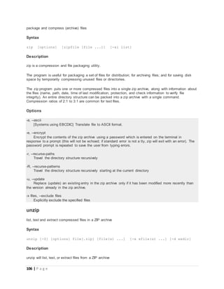 106 | P a g e
package and compress (archive) files
Syntax
zip [options] [zipfile [file ...]] [-xi list]
Description
zip is a compression and file packaging utility.
The program is useful for packaging a set of files for distribution; for archiving files; and for saving disk
space by temporarily compressing unused files or directories.
The zip program puts one or more compressed files into a single zip archive, along with information about
the files (name, path, date, time of last modification, protection, and check information to verify file
integrity). An entire directory structure can be packed into a zip archive with a single command.
Compression ratios of 2:1 to 3:1 are common for text files.
Options
-a, --ascii
[Systems using EBCDIC] Translate file to ASCII format.
-e, --encrypt
Encrypt the contents of the zip archive using a password which is entered on the terminal in
response to a prompt (this will not be echoed; if standard error is not a tty, zip will exit with an error). The
password prompt is repeated to save the user from typing errors.
-r, --recurse-paths
Travel the directory structure recursively
-R, --recurse-patterns
Travel the directory structure recursively starting at the current directory
-u, --update
Replace (update) an existing entry in the zip archive only if it has been modified more recently than
the version already in the zip archive.
-x files, --exclude files
Explicitly exclude the specified files
unzip
list, test and extract compressed files in a ZIP archive
Syntax
unzip [-Z] [options] file[.zip] [file(s) ...] [-x xfile(s) ...] [-d exdir]
Description
unzip will list, test, or extract files from a ZIP archive
 