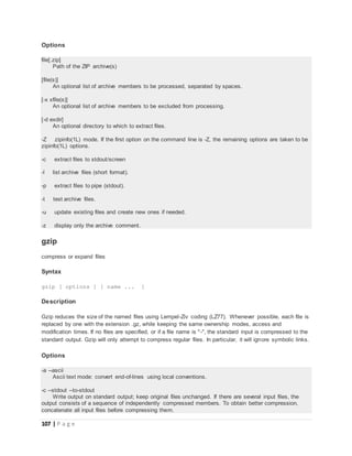 107 | P a g e
Options
file[.zip]
Path of the ZIP archive(s)
[file(s)]
An optional list of archive members to be processed, separated by spaces.
[-x xfile(s)]
An optional list of archive members to be excluded from processing.
[-d exdir]
An optional directory to which to extract files.
-Z zipinfo(1L) mode. If the first option on the command line is -Z, the remaining options are taken to be
zipinfo(1L) options.
-c extract files to stdout/screen
-l list archive files (short format).
-p extract files to pipe (stdout).
-t test archive files.
-u update existing files and create new ones if needed.
-z display only the archive comment.
gzip
compress or expand files
Syntax
gzip [ options ] [ name ... ]
Description
Gzip reduces the size of the named files using Lempel-Ziv coding (LZ77). Whenever possible, each file is
replaced by one with the extension .gz, while keeping the same ownership modes, access and
modification times. If no files are specified, or if a file name is "-", the standard input is compressed to the
standard output. Gzip will only attempt to compress regular files. In particular, it will ignore symbolic links.
Options
-a --ascii
Ascii text mode: convert end-of-lines using local conventions.
-c --stdout --to-stdout
Write output on standard output; keep original files unchanged. If there are several input files, the
output consists of a sequence of independently compressed members. To obtain better compression,
concatenate all input files before compressing them.
 