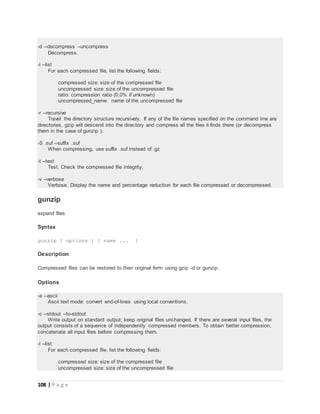 108 | P a g e
-d --decompress --uncompress
Decompress.
-l --list
For each compressed file, list the following fields:
compressed size: size of the compressed file
uncompressed size: size of the uncompressed file
ratio: compression ratio (0.0% if unknown)
uncompressed_name: name of the uncompressed file
-r --recursive
Travel the directory structure recursively. If any of the file names specified on the command line are
directories, gzip will descend into the directory and compress all the files it finds there (or decompress
them in the case of gunzip ).
-S .suf --suffix .suf
When compressing, use suffix .suf instead of .gz
-t --test
Test. Check the compressed file integrity.
-v --verbose
Verbose. Display the name and percentage reduction for each file compressed or decompressed.
gunzip
expand files
Syntax
gunzip [ options ] [ name ... ]
Description
Compressed files can be restored to their original form using gzip -d or gunzip.
Options
-a --ascii
Ascii text mode: convert end-of-lines using local conventions.
-c --stdout --to-stdout
Write output on standard output; keep original files unchanged. If there are several input files, the
output consists of a sequence of independently compressed members. To obtain better compression,
concatenate all input files before compressing them.
-l --list
For each compressed file, list the following fields:
compressed size: size of the compressed file
uncompressed size: size of the uncompressed file
 