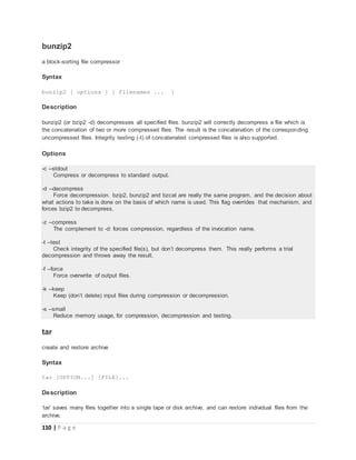 110 | P a g e
bunzip2
a block-sorting file compressor
Syntax
bunzip2 [ options ] [ filenames ... ]
Description
bunzip2 (or bzip2 -d) decompresses all specified files. bunzip2 will correctly decompress a file which is
the concatenation of two or more compressed files. The result is the concatenation of the corresponding
uncompressed files. Integrity testing (-t) of concatenated compressed files is also supported.
Options
-c --stdout
Compress or decompress to standard output.
-d --decompress
Force decompression. bzip2, bunzip2 and bzcat are really the same program, and the decision about
what actions to take is done on the basis of which name is used. This flag overrides that mechanism, and
forces bzip2 to decompress.
-z --compress
The complement to -d: forces compression, regardless of the invocation name.
-t --test
Check integrity of the specified file(s), but don’t decompress them. This really performs a trial
decompression and throws away the result.
-f --force
Force overwrite of output files.
-k --keep
Keep (don’t delete) input files during compression or decompression.
-s --small
Reduce memory usage, for compression, decompression and testing.
tar
create and restore archive
Syntax
tar [OPTION...] [FILE]...
Description
‘tar’ saves many files together into a single tape or disk archive, and can restore individual files from the
archive.
 