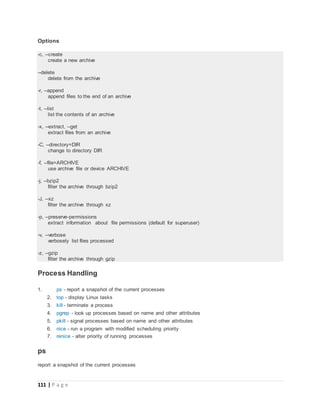 111 | P a g e
Options
-c, --create
create a new archive
--delete
delete from the archive
-r, --append
append files to the end of an archive
-t, --list
list the contents of an archive
-x, --extract, --get
extract files from an archive
-C, --directory=DIR
change to directory DIR
-f, --file=ARCHIVE
use archive file or device ARCHIVE
-j, --bzip2
filter the archive through bzip2
-J, --xz
filter the archive through xz
-p, --preserve-permissions
extract information about file permissions (default for superuser)
-v, --verbose
verbosely list files processed
-z, --gzip
filter the archive through gzip
Process Handling
1. ps - report a snapshot of the current processes
2. top - display Linux tasks
3. kill - terminate a process
4. pgrep - look up processes based on name and other attributes
5. pkill - signal processes based on name and other attributes
6. nice - run a program with modified scheduling priority
7. renice - alter priority of running processes
ps
report a snapshot of the current processes
 