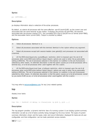 112 | P a g e
Syntax
ps [OPTIONS...]
Description
ps displays information about a selection of the active processes.
By default, ps selects all processes with the same effective user ID (euid=EUID) as the current user and
associated with the same terminal as the invoker. It displays the process ID (pid=PID), the terminal
associated with the process (tname=TTY), the cumulated CPU time in [dd-]hh:mm:ss format (time=TIME),
and the executable name (ucmd=CMD). Output is unsorted by default.
Options
-A Select all processes. Identical to -e.
T Select all processes associated with this terminal. Identical to the t option without any argument.
-a Select all processes except both session leaders (see getsid(2)) and processes not associated with
a terminal.
a Lift the BSD-style "only yourself" restriction, which is imposed upon the set of all
processes when some BSD-style (without "-") options are used or when the ps personality
setting is BSD-like. The set of processes selected in this manner is in addition to the set of processes
selected by other means. An alternate description is that this option causes ps to list all processes with a
terminal (tty), or to list all processes when used together with the x option.
x Lift the BSD-style "must have a tty" restriction, which is imposed upon the set of all
processes when some BSD-style (without "-") options are used or when the ps personality
setting is BSD-like. The set of processes selected in this manner is in addition to the set of processes
selected by other means. An alternate description is that this option causes ps to list all processes owned
by you (same EUID as ps), or to list all processes when used together with the a option.
You may write to resources@eleiss.com for any Linux related queries.
top
display Linux tasks
Syntax
top -hv | -bcHisS -d delay -n iterations -p pid [, pid ...]
Description
The top program provides a dynamic real-time view of a running system. It can display system summary
information as well as a list of tasks currently being managed by the Linux kernel. The types of system
summary information shown and the types, order and size of information displayed for tasks are all user
configurable and that configuration can be made persistent across restarts.
 