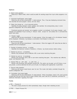 113 | P a g e
Options
-b : Batch mode operation
Starts top in ’Batch mode’, which could be useful for sending output from top to other programs or to
a file.
-c : Command line/Program name toggle
Starts top with the last remembered ’c’ state reversed. Thus, if top was displaying command lines,
now that field will show program names, and visa versa.
-d : Delay time interval as: -d ss.tt (seconds.tenths)
Specifies the delay between screen updates, and overrides the corresponding value in one’s
personal configuration file or the startup default.
Fractional seconds are honored, but a negative number is not allowed. In all cases, however, such
changes are prohibited if top is running in ’Secure mode’, except for root (unless the ’s’ command-line
option was used).
-H : Threads toggle
Starts top with the last remembered ’H’ state reversed. When this toggle is On, all individual threads
will be displayed. Otherwise, top displays a summation of all threads in a process.
-i : Idle Processes toggle
Starts top with the last remembered ’i’ state reversed. When this toggle is Off, tasks that are idled or
zombied will not be displayed.
-n : Number of iterations limit as: -n number
Specifies the maximum number of iterations, or frames, top should produce before ending.
-u : Monitor by user as: -u somebody
Monitor only processes with an effective UID or user name matching that given.
-U : Monitor by user as: -U somebody
Monitor only processes with a UID or user name matching that given. This matches real, effective,
saved, and filesystem UIDs.
-p : Monitor PIDs as: -pN1 -pN2 ... or -pN1, N2 [,...]
Monitor only processes with specified process IDs. This option can be given up to 20 times, or you
can provide a comma delimited list with up to 20 pids. Co-mingling both approaches is permitted.
-s : Secure mode operation
Starts top with secure mode forced, even for root. This mode is far better controlled through the
system configuration file.
-S : Cumulative time mode toggle
Starts top with the last remembered ’S’ state reversed. When ’Cumulative mode’ is On, each process
is listed with the cpu time that it and its dead children have used. See the ’S’ interactive command for
additional information regarding this mode.
Fields
a: PID -- Process Id
The task’s unique process ID, which periodically wraps, though never restarting at zero.
b: PPID -- Parent Process Pid
 