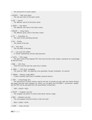 114 | P a g e
The process ID of a task’s parent.
c: RUSER -- Real User Name
The real user name of the task’s owner.
d: UID -- User Id
The effective user ID of the task’s owner.
e: USER -- User Name
The effective user name of the task’s owner.
f: GROUP -- Group Name
The effective group name of the task’s owner.
g: TTY -- Controlling Tty
The name of the controlling terminal.
h: PR -- Priority
The priority of the task.
i: NI -- Nice value
The nice value of the task.
j: P -- Last used CPU (SMP)
A number representing the last used processor.
k: %CPU -- CPU usage
The task’s share of the elapsed CPU time since the last screen update, expressed as a percentage
of total CPU time.
l: TIME -- CPU Time
Total CPU time the task has used since it started.
m: TIME+ -- CPU Time, hundredths
The same as ’TIME’, but reflecting more granularity through hundredths of a second.
n: %MEM -- Memory usage (RES)
A task’s currently used share of available physical memory.
o: VIRT -- Virtual Image (kb)
The total amount of virtual memory used by the task. It includes all code, data and shared libraries
plus pages that have been swapped out. (Note: you can define the STATSIZE=1 environment variable
and the VIRT will be calculated from the /proc/#/state VmSize field.)
VIRT = SWAP + RES.
p: SWAP -- Swapped size (kb)
The swapped out portion of a task’s total virtual memory image.
q: RES -- Resident size (kb)
The non-swapped physical memory a task has used.
RES = CODE + DATA.
r: CODE -- Code size (kb)
 