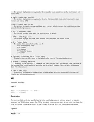 115 | P a g e
The amount of physical memory devoted to executable code, also known as the ’text resident set’
size or TRS.
s: DATA -- Data+Stack size (kb)
The amount of physical memory devoted to other than executable code, also known as the ’data
resident set’ size or DRS.
t: SHR -- Shared Mem size (kb)
The amount of shared memory used by a task. It simply reflects memory that could be potentially
shared with other processes.
u: nFLT -- Page Fault count
The number of major page faults that have occurred for a task.
v: nDRT -- Dirty Pages count
The number of pages that have been modified since they were last written to disk.
w: S -- Process Status
The status of the task which can be one of:
’D’ = uninterruptible sleep
’R’ = running
’S’ = sleeping
’T’ = traced or stopped
’Z’ = zombie
x: Command -- Command line or Program name
Display the command line used to start a task or the name of the associated program.
y: WCHAN -- Sleeping in Function
Depending on the availability of the kernel link map (’System.map’), this field will show the name or
the address of the kernel function in which the task is currently sleeping. Running tasks will display a
dash (’-’) in this column.
z: Flags -- Task Flags
This column represents the task’s current scheduling flags which are expressed in hexadecimal
notation and with zeros suppressed.
kill
terminate a process
Syntax
kill [-s signal|-p] [--] pid...
kill -l [signal]
Description
The command kill sends the specified signal to the specified process or process group. If no signal is
specified, the TERM signal is sent. The TERM signal will kill processes which do not catch this signal. For
other processes, it may be necessary to use the KILL (9) signal, since this signal cannot be caught.
Options
 