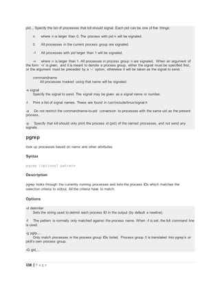 116 | P a g e
pid... Specify the list of processes that kill should signal. Each pid can be one of five things:
n where n is larger than 0. The process with pid n will be signaled.
0 All processes in the current process group are signaled.
-1 All processes with pid larger than 1 will be signaled.
-n where n is larger than 1. All processes in process group n are signaled. When an argument of
the form ‘-n’ is given, and it is meant to denote a process group, either the signal must be specified first,
or the argument must be preceded by a ‘--’ option, otherwise it will be taken as the signal to send.
commandname
All processes invoked using that name will be signaled.
-s signal
Specify the signal to send. The signal may be given as a signal name or number.
-l Print a list of signal names. These are found in /usr/include/linux/signal.h
-a Do not restrict the commandname-to-pid conversion to processes with the same uid as the present
process.
-p Specify that kill should only print the process id (pid) of the named processes, and not send any
signals.
pgrep
look up processes based on name and other attributes
Syntax
pgrep [options] pattern
Description
pgrep looks through the currently running processes and lists the process IDs which matches the
selection criteria to stdout. All the criteria have to match.
Options
-d delimiter
Sets the string used to delimit each process ID in the output (by default a newline).
-f The pattern is normally only matched against the process name. When -f is set, the full command line
is used.
-g pgrp,...
Only match processes in the process group IDs listed. Process group 0 is translated into pgrep’s or
pkill’s own process group.
-G gid,...
 