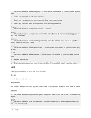 117 | P a g e
Only match processes whose real group ID is listed. Either the numerical or symbolical value may be
used.
-l List the process name as well as the process ID.
-n Select only the newest (most recently started) of the matching processes.
-o Select only the oldest (least recently started) of the matching processes.
-P ppid,...
Only match processes whose parent process ID is listed.
-s sid,...
Only match processes whose process session ID is listed. Session ID 0 is translated into pgrep’s or
pkill’s own session ID.
-t term,...
Only match processes whose controlling terminal is listed. The terminal name should be specified
without the "/dev/" prefix.
-u euid,...
Only match processes whose effective user ID is listed. Either the numerical or symbolical value may
be used.
-U uid,...
Only match processes whose real user ID is listed. Either the numerical or symbolical value may be
used.
-v Negates the matching.
-x Only match processes whose name (or command line if -f is specified) exactly match the pattern.
pkill
signal processes based on name and other attributes
Syntax
pkill [options] pattern
Description
pkill will send the specified signal (by default SIGTERM) to each process instead of listing them on stdout.
Options
-f The pattern is normally only matched against the process name. When -f is set, the full command line
is used.
-g pgrp,...
Only match processes in the process group IDs listed. Process group 0 is translated into pgrep’s or
pkill’s own process group.
 