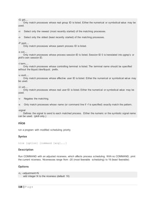 118 | P a g e
-G gid,...
Only match processes whose real group ID is listed. Either the numerical or symbolical value may be
used.
-n Select only the newest (most recently started) of the matching processes.
-o Select only the oldest (least recently started) of the matching processes.
-P ppid,...
Only match processes whose parent process ID is listed.
-s sid,...
Only match processes whose process session ID is listed. Session ID 0 is translated into pgrep’s or
pkill’s own session ID.
-t term,...
Only match processes whose controlling terminal is listed. The terminal name should be specified
without the "/dev/" prefix.
-u euid,...
Only match processes whose effective user ID is listed. Either the numerical or symbolical value may
be used.
-U uid,...
Only match processes whose real user ID is listed. Either the numerical or symbolical value may be
used.
-v Negates the matching.
-x Only match processes whose name (or command line if -f is specified) exactly match the pattern.
-signal
Defines the signal to send to each matched process. Either the numeric or the symbolic signal name
can be used. (pkill only.)
nice
run a program with modified scheduling priority
Syntax
nice [option] [command [arg]...]
Description
Run COMMAND with an adjusted niceness, which affects process scheduling. With no COMMAND, print
the current niceness. Nicenesses range from -20 (most favorable scheduling) to 19 (least favorable)
Options
-n, --adjustment=N
add integer N to the niceness (default 10)
 