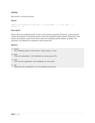 119 | P a g e
renice
alter priority of running processes
Syntax
renice [-n] priority [[-p] pid ...] [[-g] pgrp ...] [[-u] user ...]
renice -h | -v
Description
Renice alters the scheduling priority of one or more running processes. Renice’ing a process group
causes all processes in the process group to have their scheduling priority altered. Renice’ing a user
causes all processes owned by the user to have their scheduling priority altered. By default, the
processes to be affected are specified by their process ID’s.
Options
-n, --priority
The scheduling priority of the process, process group, or user.
-g, --pgrp
Force who parameters to be interpreted as process group ID’s.
-u, --user
Force the who parameters to be interpreted as user names.
-p, --pid
Resets the who interpretation to be (the default) process ID’s.
 