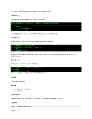 12 | P a g e
Echo prints the string given as argument on standard output.
Example 2
Demonstrate escape sequences in echo command.
[eleiss@eleiss ~]$ echo -e "EleissvLinuxvResources"
Eleiss
Linux
Resources
[eleiss@eleiss ~]$
Escape sequences can be used to format the output on standard output.
Example 3
Print a variable's value on standard output using echo command.
[eleiss@eleiss ~]$ os=Linux
[eleiss@eleiss ~]$ echo "I use $os"
I use Linux
[eleiss@eleiss ~]$
A variable "OS" has been assigned value "Linux" which is accessed by preceding a "$" sign to the
variable name.
Example 4
Testing echo command ( To be deleted )
[nicks@patroclus ~]$ echo "time pass"
time pass
[nicks@patroclus ~]$
This is a time pass example. Do not forget to delete it.
printf
Format and print data
Syntax
printf FORMAT [ARGUMENT]...
printf OPTION
Description
Print ARGUMENT(s) according to FORMAT, or execute according to OPTION
Options
--help Display help and exit
 