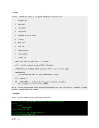 13 | P a g e
Format
FORMAT controls the output as in C printf. Interpreted sequences are:
" double quote
 backslash
a alert (BEL)
b backspace
c produce no further output
e escape
f form feed
n new line
r carriage return
t horizontal tab
v vertical tab
NNN byte with octal value NNN (1 to 3 digits)
xHH byte with hexadecimal value HH (1 to 2 digits)
uHHHH Unicode (ISO/IEC 10646) character with hex value HHHH (4 digits)
UHHHHHHHH
Unicode character qwith hex value HHHHHHHH (8 digits)
%% a single %
%b ARGUMENT as a string with `' escapes interpreted, except that
octal escapes are of the form 0 or 0NNN
and all C format specifications ending with one of diouxXfeEgGcs, with ARGUMENTs converted to proper
type first. Variable widths are handled.
Example 1
Print a string on standard output using printf command.
[eleiss@eleiss ~]$ printf "EleissvLinuxvResourcesn"
Eleiss
Linux
Resources
[eleiss@eleiss ~]$
[eleiss@eleiss ~]$ printf "Eleiss"
Eleiss[eleiss@eleiss ~]$
 