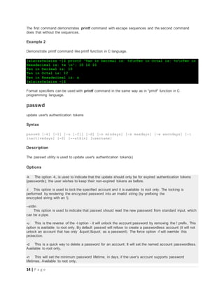 14 | P a g e
The first command demonstrates printf command with escape sequences and the second command
does that without the sequences.
Example 2
Demonstrate printf command like printf function in C language.
[eleiss@eleiss ~]$ printf "Ten in Decimal is: %dnTen in Octal is: %onTen in
Hexadecimal is: %x n"; 10 10 10
Ten in Decimal is: 10
Ten in Octal is: 12
Ten in Hexadecimal is: a
[eleiss@eleiss ~]$
Format specifiers can be used with printf command in the same way as in "printf" function in C
programming language.
passwd
update user's authentication tokens
Syntax
passwd [-k] [-l] [-u [-f]] [-d] [-n mindays] [-x maxdays] [-w warndays] [-i
inactivedays] [-S] [--stdin] [username]
Description
The passwd utility is used to update user's authentication token(s)
Options
-k The option -k, is used to indicate that the update should only be for expired authentication tokens
(passwords); the user wishes to keep their non-expired tokens as before.
-l This option is used to lock the specified account and it is available to root only. The locking is
performed by rendering the encrypted password into an invalid string (by prefixing the
encrypted string with an !).
--stdin
This option is used to indicate that passwd should read the new password from standard input, which
can be a pipe.
-u This is the reverse of the -l option - it will unlock the account password by removing the ! prefix. This
option is available to root only. By default passwd will refuse to create a passwordless account (it will not
unlock an account that has only "!" as a password). The force option -f will override this
protection.
-d This is a quick way to delete a password for an account. It will set the named account passwordless.
Available to root only.
-n This will set the minimum password lifetime, in days, if the user’s account supports password
lifetimes. Available to root only.
 
