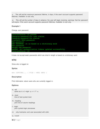15 | P a g e
-x This will set the maximum password lifetime, in days, if the user’s account supports password
lifetimes. Available to root only.
-w This will set the number of days in advance the user will begin receiving warnings that her password
will expire, if the user’s account supports password lifetimes. Available to root only.
Example 1
Change user password.
[eleiss@eleiss ~]$ passwd
Changing password for user eleiss.
Changing password for eleiss.
(current) UNIX password:
New password:
BAD PASSWORD: it is based on a dictionary word
New password:
Retype new password:
passwd: all authentication tokens updated successfully.
[eleiss@eleiss ~]$
It does not accept weak passwords which are short in length or based on a dictionary word.
who
Show who is logged on
Syntax
who [OPTION]... [ FILE | ARG1 ARG2 ]
Description
Print information about users who are currently logged in.
Options
-a, --all
same as -b -d --login -p -r -t -T -u
-b, --boot
time of last system boot
-H, --heading
print line of column headings
-l, --login
print system login processes
-m only hostname and user associated with stdin
-q, --count
 