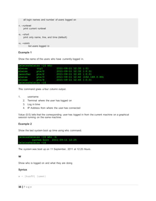 16 | P a g e
all login names and number of users logged on
-r, --runlevel
print current runlevel
-s, --short
print only name, line, and time (default)
-u, --users
list users logged in
Example 1
Show the name of the users who have currently logged in.
[eleiss@eleiss ~]$ who
eleiss tty1 2011-09-11 12:30 (:0)
eleiss pts/0 2011-09-11 12:32 (:0.0)
jennifer pts/2 2011-09-11 12:40 (:0.0)
eleiss pts/3 2011-09-11 12:42 (192.168.0.89)
alizee pts/4 2011-09-11 12:46 (:0.0)
[eleiss@eleiss ~]$
This command gives a four column output.
1. username
2. Terminal where the user has logged on
3. Log in time
4. IP Address from where the user has connected
Value (0:0) tells that the corresponding user has logged in from the current machine on a graphical
session running on the same machine.
Example 2
Show the last system boot up time using who command.
[eleiss@eleiss ~]$ who -b
system boot 2011-09-11 12:25
[eleiss@eleiss ~]$
The system was boot up on 11 September, 2011 at 12:25 Hours.
w
Show who is logged on and what they are doing
Syntax
w - [husfV] [user]
 