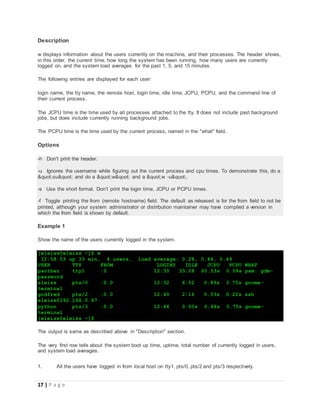 17 | P a g e
Description
w displays information about the users currently on the machine, and their processes. The header shows,
in this order, the current time, how long the system has been running, how many users are currently
logged on, and the system load averages for the past 1, 5, and 15 minutes.
The following entries are displayed for each user:
login name, the tty name, the remote host, login time, idle time, JCPU, PCPU, and the command line of
their current process.
The JCPU time is the time used by all processes attached to the tty. It does not include past background
jobs, but does include currently running background jobs.
The PCPU time is the time used by the current process, named in the "what" field.
Options
-h Don’t print the header.
-u Ignores the username while figuring out the current process and cpu times. To demonstrate this, do a
"su" and do a "w" and a "w -u".
-s Use the short format. Don’t print the login time, JCPU or PCPU times.
-f Toggle printing the from (remote hostname) field. The default as released is for the from field to not be
printed, although your system administrator or distribution maintainer may have compiled a version in
which the from field is shown by default.
Example 1
Show the name of the users currently logged in the system.
[eleiss@eleiss ~]$ w
12:58:53 up 33 min, 4 users, load average: 0.28, 0.44, 0.49
USER TTY FROM LOGIN@ IDLE JCPU PCPU WHAT
panther tty1 :0 12:30 33:28 60.53s 0.09s pam: gdm-
password
eleiss pts/0 :0.0 12:32 6:52 0.89s 3.75s gnome-
terminal
godfred pts/2 :0.0 12:40 2:16 0.53s 0.22s ssh
eleiss@192.168.0.67
python pts/3 :0.0 12:46 0.00s 0.68s 3.75s gnome-
terminal
[eleiss@eleiss ~]$
The output is same as described above in "Description" section.
The very first row tells about the system boot up time, uptime, total number of currently logged in users,
and system load averages.
1. All the users have logged in from local host on tty1, pts/0, pts/2 and pts/3 respectively.
 