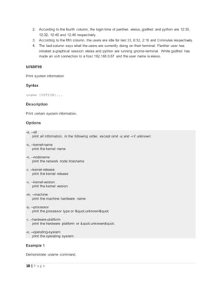 18 | P a g e
2. According to the fourth column, the login time of panther, eleiss, godfred and python are 12:30,
12:32, 12:40 and 12:46 respectively.
3. According to the fifth column, the users are idle for last 33, 6:52, 2:16 and 0 minutes respectively.
4. The last column says what the users are currently doing on their terminal. Panther user has
initiated a graphical session. eleiss and python are running gnome-terminal. While godfred has
made an ssh connection to a host 192.168.0.67 and the user name is eleiss.
uname
Print system information
Syntax
uname [OPTION]...
Description
Print certain system information.
Options
-a, --all
print all information, in the following order, except omit -p and -i if unknown:
-s, --kernel-name
print the kernel name
-n, --nodename
print the network node hostname
-r, --kernel-release
print the kernel release
-v, --kernel-version
print the kernel version
-m, --machine
print the machine hardware name
-p, --processor
print the processor type or "unknown"
-i, --hardware-platform
print the hardware platform or "unknown"
-o, --operating-system
print the operating system
Example 1
Demonstrate uname command.
 