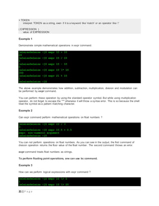 21 | P a g e
+ TOKEN
interpret TOKEN as a string, even if it is a keyword like ‘match’ or an operator like ‘/’
( EXPRESSION )
value of EXPRESSION
Example 1
Demonstrate simple mathematical operations in expr command.
[eleiss@eleiss ~]$ expr 10 + 10
20
[eleiss@eleiss ~]$ expr 10 / 10
1
[eleiss@eleiss ~]$ expr 10 - 10
0
[eleiss@eleiss ~]$ expr 10 * 10
100
[eleiss@eleiss ~]$ expr 21 % 10
1
[eleiss@eleiss ~]$
The above example demonstrates how addition, subtraction, multiplication, division and modulation can
be performed by expr command.
You can perform these operation by using the standard operator symbol. But while using multiplication
operator, do not forget to escape the "*" otherwise it will throw a syntax error. This is so because the shell
treat the symbol as a pattern matching character.
Example 2
Can expr command perform mathematical operations on float numbers ?
[eleiss@eleiss ~]$ expr 10 / 3
3
[eleiss@eleiss ~]$ expr 10.5 + 0.5
expr: non-numeric argument
[eleiss@eleiss ~]$
You can not perform operations on float numbers. As you can see in the output, the first command of
division operation returns the floor value of the float number. The second command throws an error.
expr command treats float numbers as strings.
To perform floating point operations, one can use bc command.
Example 3
How can we perform logical expressions with expr command ?
[eleiss@eleiss ~]$ expr 10 > 5
1
[eleiss@eleiss ~]$ expr 10 > 25
 