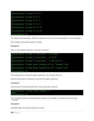 22 | P a g e
0
[eleiss@eleiss ~]$ expr 10 < 25
1
[eleiss@eleiss ~]$ expr 10 < 2
0
[eleiss@eleiss ~]$ expr 10 = 2
0
[eleiss@eleiss ~]$ expr 10 = 10
1
[eleiss@eleiss ~]$ expr 10 != 10
0
[eleiss@eleiss ~]$ expr 10 != 20
1
[eleiss@eleiss ~]$
The output is self explanatory. When the expression is true, the command displays 0 or else it displays 1.
Do not forget to escape the operator symbols.
Example 4
How to match regular expression using expr command ?
[eleiss@eleiss ~]$ expr "I love Linux" : ^I.*love$
6
[eleiss@eleiss ~]$ expr "I love Linux" : ^I.*L.*$
12
[eleiss@eleiss ~]$ expr "I love Linux" : ^I.*do not.*$
0
[eleiss@eleiss ~]$ expr match "browser-v4.1-os" ^browser.*-os$
15
[eleiss@eleiss ~]$ expr match "browser-v4.1-os" ^rowser.*-os$
0
[eleiss@eleiss ~]$
If the string does not match the regular expression, the command returns 0.
Else the total number of characters that match the regular expression.
Example 5
Extract a part of string (substring) from a string using expr command.
[eleiss@eleiss ~]$ expr substr computer 2 5
omput
[eleiss@eleiss ~]$
The command extracts a substring starting at position 2 and length of 5 characters from the string
"computer;"
Example 6
Calculate length of a string using expr command.
 