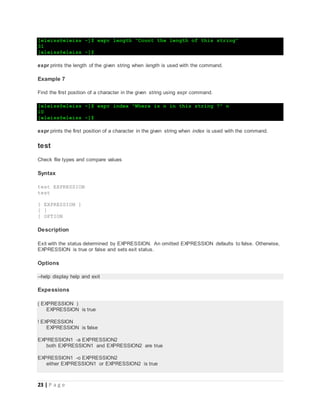 23 | P a g e
[eleiss@eleiss ~]$ expr length "Count the length of this string"
31
[eleiss@eleiss ~]$
expr prints the length of the given string when length is used with the command.
Example 7
Find the first position of a character in the given string using expr command.
[eleiss@eleiss ~]$ expr index "Where is n in this string ?" n
10
[eleiss@eleiss ~]$
expr prints the first position of a character in the given string when index is used with the command.
test
Check file types and compare values
Syntax
test EXPRESSION
test
[ EXPRESSION ]
[ ]
[ OPTION
Description
Exit with the status determined by EXPRESSION. An omitted EXPRESSION defaults to false. Otherwise,
EXPRESSION is true or false and sets exit status.
Options
--help display help and exit
Expessions
( EXPRESSION )
EXPRESSION is true
! EXPRESSION
EXPRESSION is false
EXPRESSION1 -a EXPRESSION2
both EXPRESSION1 and EXPRESSION2 are true
EXPRESSION1 -o EXPRESSION2
either EXPRESSION1 or EXPRESSION2 is true
 