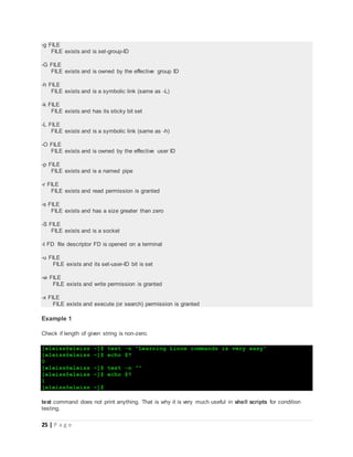 25 | P a g e
-g FILE
FILE exists and is set-group-ID
-G FILE
FILE exists and is owned by the effective group ID
-h FILE
FILE exists and is a symbolic link (same as -L)
-k FILE
FILE exists and has its sticky bit set
-L FILE
FILE exists and is a symbolic link (same as -h)
-O FILE
FILE exists and is owned by the effective user ID
-p FILE
FILE exists and is a named pipe
-r FILE
FILE exists and read permission is granted
-s FILE
FILE exists and has a size greater than zero
-S FILE
FILE exists and is a socket
-t FD file descriptor FD is opened on a terminal
-u FILE
FILE exists and its set-user-ID bit is set
-w FILE
FILE exists and write permission is granted
-x FILE
FILE exists and execute (or search) permission is granted
Example 1
Check if length of given string is non-zero.
[eleiss@eleiss ~]$ test -n "Learning Linux commands is very easy"
[eleiss@eleiss ~]$ echo $?
0
[eleiss@eleiss ~]$ test -n ""
[eleiss@eleiss ~]$ echo $?
1
[eleiss@eleiss ~]$
test command does not print anything. That is why it is very much useful in shell scripts for condition
testing.
 