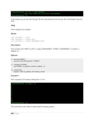 28 | P a g e
[eleiss@eleiss ~]$ ls -l /etc/shadow
----------. 1 root root 1683 Jul 31 04:02 /etc/shadow
[eleiss@eleiss ~]$
In the output you can see, that "out.ogv" file has read permission for the user. But "/etc/shadow" does not
have.
seq
Print a sequence of numbers
Syntax
seq [OPTION]... LAST
seq [OPTION]... FIRST LAST
seq [OPTION]... FIRST INCREMENT LAST
Description
Print numbers from FIRST to LAST, in steps of INCREMENT. If FIRST or INCREMENT is omitted, it
defaults to 1.
Options
-f, --format=FORMAT
use printf style floating-point FORMAT
-s, --separator=STRING
use STRING to separate numbers (default: n)
-w, --equal-width
equalize width by padding with leading zeroes
Example 1
Print a sequence of numbers starting from 1 to 10.
[eleiss@eleiss ~]$ seq 1 10
1
2
3
4
5
6
7
8
9
10
[eleiss@eleiss ~]$
This command is very useful in shell scripts for looping purpose.
 
