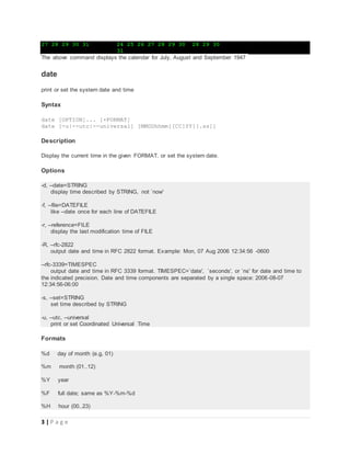 3 | P a g e
27 28 29 30 31 24 25 26 27 28 29 30 28 29 30
31
The above command displays the calendar for July, August and September 1947
date
print or set the system date and time
Syntax
date [OPTION]... [+FORMAT]
date [-u|--utc|--universal] [MMDDhhmm[[CC]YY][.ss]]
Description
Display the current time in the given FORMAT, or set the system date.
Options
-d, --date=STRING
display time described by STRING, not `now'
-f, --file=DATEFILE
like --date once for each line of DATEFILE
-r, --reference=FILE
display the last modification time of FILE
-R, --rfc-2822
output date and time in RFC 2822 format. Example: Mon, 07 Aug 2006 12:34:56 -0600
--rfc-3339=TIMESPEC
output date and time in RFC 3339 format. TIMESPEC=`date', `seconds', or `ns' for date and time to
the indicated precision. Date and time components are separated by a single space: 2006-08-07
12:34:56-06:00
-s, --set=STRING
set time described by STRING
-u, --utc, --universal
print or set Coordinated Universal Time
Formats
%d day of month (e.g, 01)
%m month (01..12)
%Y year
%F full date; same as %Y-%m-%d
%H hour (00..23)
 