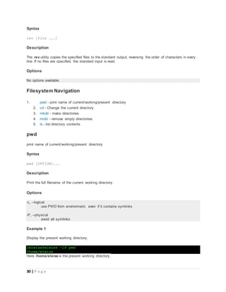 30 | P a g e
Syntax
rev [file ...]
Description
The rev utility copies the specified files to the standard output, reversing the order of characters in every
line. If no files are specified, the standard input is read.
Options
No options available.
Filesystem Navigation
1. pwd - print name of current/working/present directory
2. cd - Change the current directory
3. mkdir - make directories
4. rmdir - remove empty directories
5. ls - list directory contents
pwd
print name of current/working/present directory
Syntax
pwd [OPTION]...
Description
Print the full filename of the current working directory.
Options
-L, --logical
use PWD from environment, even if it contains symlinks
-P, --physical
avoid all symlinks
Example 1
Display the present working directory.
[eleiss@eleiss ~]$ pwd
/home/eleiss
Here /home/eleiss is the present working directory.
 