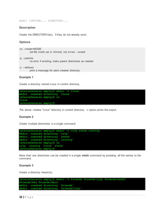 32 | P a g e
mkdir [OPTION]... DIRECTORY...
Description
Create the DIRECTORY(ies), if they do not already exist.
Options
-m, --mode=MODE
set file mode (as in chmod), not a=rwx - umask
-p, --parents
no error if existing, make parent directories as needed
-v, --verbose
print a message for each created directory
Example 1
Create a directory named Linux in current directory.
[eleiss@eleiss empty]$ mkdir -v linux
mkdir: created directory `linux'
[eleiss@eleiss empty]$ ls
linux
[eleiss@eleiss empty]$
The above creates "Linux" directory in current directory. -v option prints the output.
Example 2
Create multiple directories in a single command.
[eleiss@eleiss empty]$ mkdir -v city state country
mkdir: created directory `city'
mkdir: created directory `state'
mkdir: created directory `country'
[eleiss@eleiss empty]$ ls
city country linux state
[eleiss@eleiss empty]$
More than one directories can be created in a single mkdir command by providing all the names to the
command.
Example 3
Create a directory hierarchy.
[eleiss@eleiss empty]$ mkdir -v friends friends/jigi friends/sachi
friends/het friends/daiv
mkdir: created directory `friends'
mkdir: created directory `friends/jigi'
 