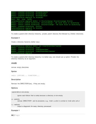 33 | P a g e
mkdir: created directory `friends/sachi'
mkdir: created directory `friends/het'
mkdir: created directory `friends/daiv'
[eleiss@eleiss empty]$ ls friends/
daiv het jigi sachi
[eleiss@eleiss empty]$ mkdir -v fruits/mango fruits/orange fruits
mkdir: cannot create directory `fruits/mango': No such file or directory
mkdir: cannot create directory `fruits/orange': No such file or directory
mkdir: created directory `fruits'
[eleiss@eleiss empty]$ ls fruits/
[eleiss@eleiss empty]$
To create a parent-child directory hierarchy, provide parent directory first followed by children directories.
Example 4
Create a directory hierarchy (better way).
[eleiss@eleiss empty]$ mkdir -pv tree/branches/leaves
mkdir: created directory `tree'
mkdir: created directory `tree/branches'
mkdir: created directory `tree/branches/leaves'
[eleiss@eleiss empty]$
To create a parent-child directory hierarchy in a better way, one should use -p option. Provide the
directory hierarchy as an argument.
rmdir
remove empty directories
Syntax
rmdir [OPTION]... DIRECTORY...
Description
Remove the DIRECTORY(ies), if they are empty.
Options
--ignore-fail-on-non-empty
ignore each failure that is solely because a directory is non-empty
-p, --parents
remove DIRECTORY and its ancestors; e.g., ‘rmdir -p a/b/c’ is similar to ‘rmdir a/b/c a/b a’
-v, --verbose
output a diagnostic for every directory processed
Example 1
 