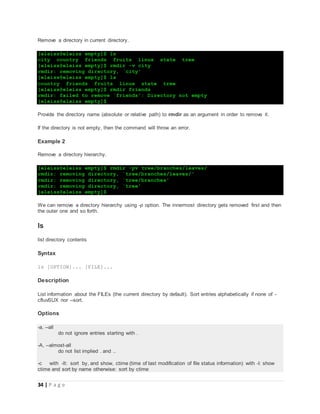 34 | P a g e
Remove a directory in current directory.
[eleiss@eleiss empty]$ ls
city country friends fruits linux state tree
[eleiss@eleiss empty]$ rmdir -v city
rmdir: removing directory, `city'
[eleiss@eleiss empty]$ ls
country friends fruits linux state tree
[eleiss@eleiss empty]$ rmdir friends
rmdir: failed to remove `friends': Directory not empty
[eleiss@eleiss empty]$
Provide the directory name (absolute or relative path) to rmdir as an argument in order to remove it.
If the directory is not empty, then the command will throw an error.
Example 2
Remove a directory hierarchy.
[eleiss@eleiss empty]$ rmdir -pv tree/branches/leaves/
rmdir: removing directory, `tree/branches/leaves/'
rmdir: removing directory, `tree/branches'
rmdir: removing directory, `tree'
[eleiss@eleiss empty]$
We can remove a directory hierarchy using -p option. The innermost directory gets removed first and then
the outer one and so forth.
ls
list directory contents
Syntax
ls [OPTION]... [FILE]...
Description
List information about the FILEs (the current directory by default). Sort entries alphabetically if none of -
cftuvSUX nor --sort.
Options
-a, --all
do not ignore entries starting with .
-A, --almost-all
do not list implied . and ..
-c with -lt: sort by, and show, ctime (time of last modification of file status information) with -l: show
ctime and sort by name otherwise: sort by ctime
 