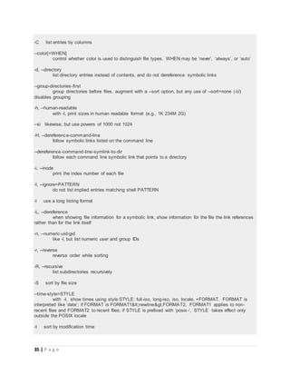 35 | P a g e
-C list entries by columns
--color[=WHEN]
control whether color is used to distinguish file types. WHEN may be ‘never’, ‘always’, or ‘auto’
-d, --directory
list directory entries instead of contents, and do not dereference symbolic links
--group-directories-first
group directories before files. augment with a --sort option, but any use of --sort=none (-U)
disables grouping
-h, --human-readable
with -l, print sizes in human readable format (e.g., 1K 234M 2G)
--si likewise, but use powers of 1000 not 1024
-H, --dereference-command-line
follow symbolic links listed on the command line
--dereference-command-line-symlink-to-dir
follow each command line symbolic link that points to a directory
-i, --inode
print the index number of each file
-I, --ignore=PATTERN
do not list implied entries matching shell PATTERN
-l use a long listing format
-L, --dereference
when showing file information for a symbolic link, show information for the file the link references
rather than for the link itself
-n, --numeric-uid-gid
like -l, but list numeric user and group IDs
-r, --reverse
reverse order while sorting
-R, --recursive
list subdirectories recursively
-S sort by file size
--time-style=STYLE
with -l, show times using style STYLE: full-iso, long-iso, iso, locale, +FORMAT. FORMAT is
interpreted like ‘date’; if FORMAT is FORMAT1<newline>FORMAT2, FORMAT1 applies to non-
recent files and FORMAT2 to recent files; if STYLE is prefixed with ‘posix-’, STYLE takes effect only
outside the POSIX locale
-t sort by modification time
 
