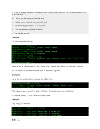 36 | P a g e
-u with -lt: sort by, and show, access time with -l: show access time and sort by name otherwise: sort
by access time
-U do not sort; list entries in directory order
-v natural sort of (version) numbers within text
-x list entries by lines instead of by columns
-X sort alphabetically by entry extension
-1 list one file per line
Example 1
List the content of a directory
[eleiss@eleiss empty]$ ls
country friends fruits guitar linux state
[eleiss@eleiss empty]$ ls .
country friends fruits guitar linux state
[eleiss@eleiss empty]$ ls friends/
daiv het jigi sachi
[eleiss@eleiss empty]$ ls /usr/
bin etc games include kerberos lib libexec local sbin share src
tmp
[eleiss@eleiss empty]$
When we run ls command without any options, it lists the files and directory of the current directory.
We can provide an absolute or relative path as well as an argument.
Example 2
List all the files and directories including the hidden ones.
[eleiss@eleiss empty]$ ls -a
. .. country friends fruits guitar .hidden linux state
[eleiss@eleiss empty]$
When ls command is run with -a option the hidden files and directories are also listed.
In the above output, ., .. and .hidden are hidden ones.
Example 3
Long listing /usr directory.
[eleiss@eleiss empty]$ ls -l /usr/
total 336
dr-xr-xr-x. 2 root root 106496 Sep 1 12:46 bin
drwxr-xr-x. 2 root root 4096 Oct 1 2009 etc
drwxr-xr-x. 2 root root 4096 Oct 1 2009 games
 