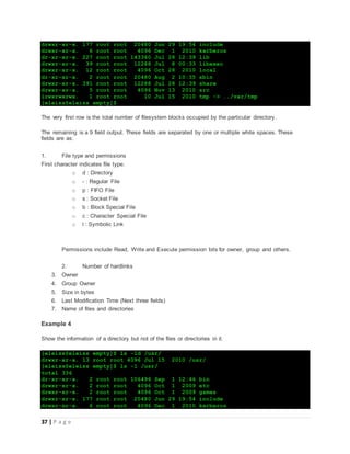 37 | P a g e
drwxr-xr-x. 177 root root 20480 Jun 29 19:54 include
drwxr-xr-x. 6 root root 4096 Dec 1 2010 kerberos
dr-xr-xr-x. 227 root root 143360 Jul 28 12:39 lib
drwxr-xr-x. 39 root root 12288 Jul 8 00:33 libexec
drwxr-xr-x. 12 root root 4096 Oct 28 2010 local
dr-xr-xr-x. 2 root root 20480 Aug 2 10:35 sbin
drwxr-xr-x. 391 root root 12288 Jul 28 12:39 share
drwxr-xr-x. 5 root root 4096 Nov 13 2010 src
lrwxrwxrwx. 1 root root 10 Jul 15 2010 tmp -> ../var/tmp
[eleiss@eleiss empty]$
The very first row is the total number of filesystem blocks occupied by the particular directory.
The remaining is a 9 field output. These fields are separated by one or multiple white spaces. These
fields are as:
1. File type and permissions
First character indicates file type.
o d : Directory
o - : Regular File
o p : FIFO File
o s : Socket File
o b : Block Special File
o c : Character Special File
o l : Symbolic Link
Permissions include Read, Write and Execute permission bits for owner, group and others.
2. Number of hardlinks
3. Owner
4. Group Owner
5. Size in bytes
6. Last Modification Time (Next three fields)
7. Name of files and directories
Example 4
Show the information of a directory but not of the files or directories in it.
[eleiss@eleiss empty]$ ls -ld /usr/
drwxr-xr-x. 13 root root 4096 Jul 15 2010 /usr/
[eleiss@eleiss empty]$ ls -l /usr/
total 336
dr-xr-xr-x. 2 root root 106496 Sep 1 12:46 bin
drwxr-xr-x. 2 root root 4096 Oct 1 2009 etc
drwxr-xr-x. 2 root root 4096 Oct 1 2009 games
drwxr-xr-x. 177 root root 20480 Jun 29 19:54 include
drwxr-xr-x. 6 root root 4096 Dec 1 2010 kerberos
 