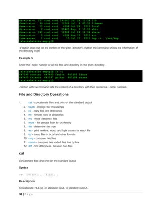 38 | P a g e
dr-xr-xr-x. 227 root root 143360 Jul 28 12:39 lib
drwxr-xr-x. 39 root root 12288 Jul 8 00:33 libexec
drwxr-xr-x. 12 root root 4096 Oct 28 2010 local
dr-xr-xr-x. 2 root root 20480 Aug 2 10:35 sbin
drwxr-xr-x. 391 root root 12288 Jul 28 12:39 share
drwxr-xr-x. 5 root root 4096 Nov 13 2010 src
lrwxrwxrwx. 1 root root 10 Jul 15 2010 tmp -> ../var/tmp
[eleiss@eleiss empty]$
-d option does not list the content of the given directory. Rather the command shows the information of
the directory itself.
Example 5
Show the i-node number of all the files and directory in the given directory.
[eleiss@eleiss empty]$ ls -i
647399 country 647405 fruits 647396 linux
647400 friends 647397 guitar 647398 state
[eleiss@eleiss empty]$
-i option with ls command lists the content of a directory with their respective i-node numbers
File and Directory Operations
1. cat - concatenate files and print on the standard output
2. touch - change file timestamps
3. cp - copy files and directories
4. rm - remove files or directories
5. mv - move (rename) files
6. more - file perusal filter for crt viewing
7. file - determine file type
8. wc - print newline, word, and byte counts for each file
9. od - dump files in octal and other formats
10. cmp - compare two files
11. comm - compare two sorted files line by line
12. diff - find differences between two files
cat
concatenate files and print on the standard output
Syntax
cat [OPTION]... [FILE]...
Description
Concatenate FILE(s), or standard input, to standard output.
 