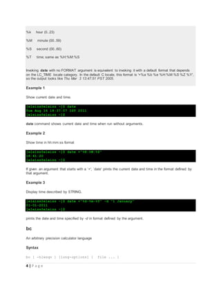 4 | P a g e
%k hour (0..23)
%M minute (00..59)
%S second (00..60)
%T time; same as %H:%M:%S
Invoking date with no FORMAT argument is equivalent to invoking it with a default format that depends
on the LC_TIME locale category. In the default C locale, this format is '+%a %b %e %H:%M:%S %Z %Y',
so the output looks like Thu Mar 3 13:47:51 PST 2005.
Example 1
Show current date and time.
[eleiss@eleiss ~]$ date
Tue Aug 16 18:37:07 IST 2011
[eleiss@eleiss ~]$
date command shows current date and time when run without arguments.
Example 2
Show time in hh:mm:ss format
[eleiss@eleiss ~]$ date +"%H:%M:%S"
18:41:20
[eleiss@eleiss ~]$
If given an argument that starts with a `+', `date' prints the current date and time in the format defined by
that argument.
Example 3
Display time described by STRING.
[eleiss@eleiss ~]$ date +"%d-%m-%Y" -d "1 January"
01-01-2011
[eleiss@eleiss ~]$
prints the date and time specified by -d in format defined by the argument.
bc
An arbitrary precision calculator language
Syntax
bc [ -hlwsqv ] [long-options] [ file ... ]
 