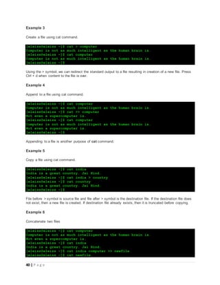 40 | P a g e
Example 3
Create a file using cat command.
[eleiss@eleiss ~]$ cat > computer
Computer is not as much intelligent as the human brain is.
[eleiss@eleiss ~]$ cat computer
Computer is not as much intelligent as the human brain is.
[eleiss@eleiss ~]$
Using the > symbol, we can redirect the standard output to a file resulting in creation of a new file. Press
Ctrl + d when content to the file is over.
Example 4
Append to a file using cat command.
[eleiss@eleiss ~]$ cat computer
Computer is not as much intelligent as the human brain is.
[eleiss@eleiss ~]$ cat >> computer
Not even a supercomputer is.
[eleiss@eleiss ~]$ cat computer
Computer is not as much intelligent as the human brain is.
Not even a supercomputer is.
[eleiss@eleiss ~]$
Appending to a file is another purpose of cat command.
Example 5
Copy a file using cat command.
[eleiss@eleiss ~]$ cat india
India is a great country. Jai Hind.
[eleiss@eleiss ~]$ cat india > country
[eleiss@eleiss ~]$ cat country
India is a great country. Jai Hind.
[eleiss@eleiss ~]$
File before > symbol is source file and file after > symbol is the destination file. If the destination file does
not exist, then a new file is created. If destination file already exists, then it is truncated before copying.
Example 6
Concatenate two files
[eleiss@eleiss ~]$ cat computer
Computer is not as much intelligent as the human brain is.
Not even a supercomputer is.
[eleiss@eleiss ~]$ cat india
India is a great country. Jai Hind.
[eleiss@eleiss ~]$ cat india computer >> newfile
[eleiss@eleiss ~]$ cat newfile
 