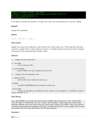 41 | P a g e
India is a great country. Jai Hind.
Computer is not as much intelligent as the human brain is.
Not even a supercomputer is.
[eleiss@eleiss ~]$
In the above command the two files "computer" and "india" are concatenated into a new file "newfile"
touch
change file timestamps
Syntax
touch [OPTION]... FILE...
Description
Update the access and modification times of each FILE to the current time. A FILE argument that does
not exist is created empty. A FILE argument string of - is handled specially and causes touch to change
the times of the file associated with standard output.
Options
-a change only the access time
-c, --no-create
do not create any files
-d, --date=STRING
parse STRING and use it instead of current time
-m change only the modification time
-r, --reference=FILE
use this file’s times instead of current time
-t STAMP
use [[CC]YY]MMDDhhmm[.ss] instead of current time
--time=WORD
change the specified time: WORD is access, atime, or use: equivalent to -a WORD is modify or
mtime: equivalent to -m
Date String
The --date=STRING is a mostly free format human readable date string such as "Sun, 29 Feb 2004
16:21:42 -0800" or "2004-02-29 16:21:42" or even "next Thursday". A date string may contain items
indicating calendar date, time of day, time zone, day of week, relative time, relative date, and numbers.
An empty string indicates the beginning of the day. The date string format is more complex than is easily
documented here but is fully described in the info documentation.
Example 1
 