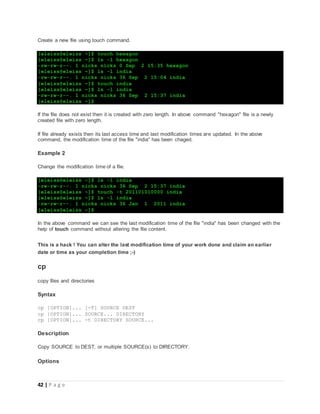 42 | P a g e
Create a new file using touch command.
[eleiss@eleiss ~]$ touch hexagon
[eleiss@eleiss ~]$ ls -l hexagon
-rw-rw-r--. 1 nicks nicks 0 Sep 2 15:35 hexagon
[eleiss@eleiss ~]$ ls -l india
-rw-rw-r--. 1 nicks nicks 36 Sep 2 15:04 india
[eleiss@eleiss ~]$ touch india
[eleiss@eleiss ~]$ ls -l india
-rw-rw-r--. 1 nicks nicks 36 Sep 2 15:37 india
[eleiss@eleiss ~]$
If the file does not exist then it is created with zero length. In above command "hexagon" file is a newly
created file with zero length.
If file already exists then its last access time and last modification times are updated. In the above
command, the modification time of the file "india" has been chaged.
Example 2
Change the modification time of a file.
[eleiss@eleiss ~]$ ls -l india
-rw-rw-r--. 1 nicks nicks 36 Sep 2 15:37 india
[eleiss@eleiss ~]$ touch -t 201101010000 india
[eleiss@eleiss ~]$ ls -l india
-rw-rw-r--. 1 nicks nicks 36 Jan 1 2011 india
[eleiss@eleiss ~]$
In the above command we can see the last modification time of the file "india" has been changed with the
help of touch command without altering the file content.
This is a hack ! You can alter the last modification time of your work done and claim an earlier
date or time as your completion time ;-)
cp
copy files and directories
Syntax
cp [OPTION]... [-T] SOURCE DEST
cp [OPTION]... SOURCE... DIRECTORY
cp [OPTION]... -t DIRECTORY SOURCE...
Description
Copy SOURCE to DEST, or multiple SOURCE(s) to DIRECTORY.
Options
 