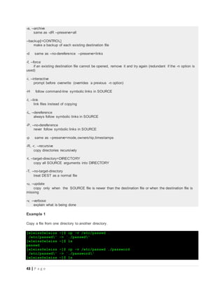 43 | P a g e
-a, --archive
same as -dR --preserve=all
--backup[=CONTROL]
make a backup of each existing destination file
-d same as --no-dereference --preserve=links
-f, --force
if an existing destination file cannot be opened, remove it and try again (redundant if the -n option is
used)
-i, --interactive
prompt before overwrite (overrides a previous -n option)
-H follow command-line symbolic links in SOURCE
-l, --link
link files instead of copying
-L, --dereference
always follow symbolic links in SOURCE
-P, --no-dereference
never follow symbolic links in SOURCE
-p same as --preserve=mode,ownership,timestamps
-R, -r, --recursive
copy directories recursively
-t, --target-directory=DIRECTORY
copy all SOURCE arguments into DIRECTORY
-T, --no-target-directory
treat DEST as a normal file
-u, --update
copy only when the SOURCE file is newer than the destination file or when the destination file is
missing
-v, --verbose
explain what is being done
Example 1
Copy a file from one directory to another directory.
[eleiss@eleiss ~]$ cp -v /etc/passwd .
`/etc/passwd' -> `./passwd'
[eleiss@eleiss ~]$ ls
passwd
[eleiss@eleiss ~]$ cp -v /etc/passwd ./password
`/etc/passwd' -> `./password'
[eleiss@eleiss ~]$ ls
 
