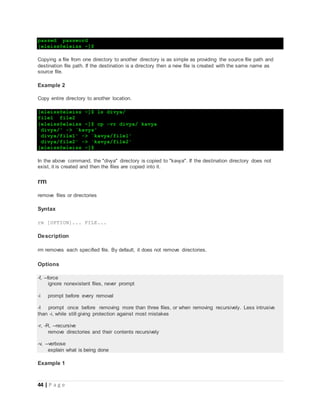 44 | P a g e
passwd password
[eleiss@eleiss ~]$
Copying a file from one directory to another directory is as simple as providing the source file path and
destination file path. If the destination is a directory then a new file is created with the same name as
source file.
Example 2
Copy entire directory to another location.
[eleiss@eleiss ~]$ ls divya/
file1 file2
[eleiss@eleiss ~]$ cp -vr divya/ kavya
`divya/' -> `kavya'
`divya/file1' -> `kavya/file1'
`divya/file2' -> `kavya/file2'
[eleiss@eleiss ~]$
In the above command, the "divya" directory is copied to "kavya". If the destination directory does not
exist, it is created and then the files are copied into it.
rm
remove files or directories
Syntax
rm [OPTION]... FILE...
Description
rm removes each specified file. By default, it does not remove directories.
Options
-f, --force
ignore nonexistent files, never prompt
-i prompt before every removal
-I prompt once before removing more than three files, or when removing recursively. Less intrusive
than -i, while still giving protection against most mistakes
-r, -R, --recursive
remove directories and their contents recursively
-v, --verbose
explain what is being done
Example 1
 