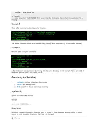 46 | P a g e
treat DEST as a normal file
-u, --update
move only when the SOURCE file is newer than the destination file or when the destination file is
missing
Example 1
Move a file from one location to another location.
[eleiss@eleiss ~]$ mv -v /tmp/shell_scripting .
`/tmp/shell_scripting' -> `./shell_scripting'
[eleiss@eleiss ~]$ ls
shell_scripting
[eleiss@eleiss ~]$
The above command moves a file named shell_scripting from /tmp directory to the current directory.
Example 2
Rename a file using mv command.
[eleiss@eleiss ~]$ ls
Mail Unix
[eleiss@eleiss ~]$ mv -v Unix Linux
`Unix' -> `Linux'
[eleiss@eleiss ~]$ ls
Linux Mail
[eleiss@eleiss ~]$
A file or directory can be rename by moving it in the same directory. In this example "Unix" is moved in
the same directory with a new name "Linux"
Searching and Locating
1. updatedb - update a database for mlocate
2. locate - find files by name
3. find - search for files in a directory hierarchy
updatedb
update a database for mlocate
Syntax
updatedb [OPTION]...
Description
updatedb creates or updates a database used by locate(1). If the database already exists, its data is
reused to avoid rereading directories that have not changed.
 