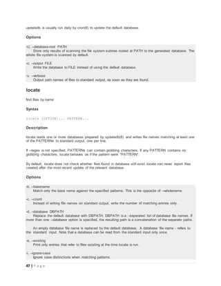 47 | P a g e
updatedb is usually run daily by cron(8) to update the default database.
Options
-U, --database-root PATH
Store only results of scanning the file system subtree rooted at PATH to the generated database. The
whole file system is scanned by default.
-o, --output FILE
Write the database to FILE instead of using the default database.
-v, --verbose
Output path names of files to standard output, as soon as they are found.
locate
find files by name
Syntax
locate [OPTION]... PATTERN...
Description
locate reads one or more databases prepared by updatedb(8) and writes file names matching at least one
of the PATTERNs to standard output, one per line.
If --regex is not specified, PATTERNs can contain globbing characters. If any PATTERN contains no
globbing characters, locate behaves as if the pattern were *PATTERN*.
By default, locate does not check whether files found in database still exist. locate can never report files
created after the most recent update of the relevant database.
Options
-b, --basename
Match only the base name against the specified patterns. This is the opposite of --wholename.
-c, --count
Instead of writing file names on standard output, write the number of matching entries only.
-d, --database DBPATH
Replace the default database with DBPATH. DBPATH is a :-separated list of database file names. If
more than one --database option is specified, the resulting path is a concatenation of the separate paths.
An empty database file name is replaced by the default database. A database file name - refers to
the standard input. Note that a database can be read from the standard input only once.
-e, --existing
Print only entries that refer to files existing at the time locate is run.
-i, --ignore-case
Ignore case distinctions when matching patterns.
 