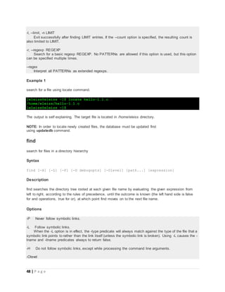 48 | P a g e
-l, --limit, -n LIMIT
Exit successfully after finding LIMIT entries. If the --count option is specified, the resulting count is
also limited to LIMIT.
-r, --regexp REGEXP
Search for a basic regexp REGEXP. No PATTERNs are allowed if this option is used, but this option
can be specified multiple times.
--regex
Interpret all PATTERNs as extended regexps.
Example 1
search for a file using locate command.
[eleiss@eleiss ~]$ locate hello-1.1.c
/home/eleiss/hello-1.1.c
[eleiss@eleiss ~]$
The output is self explaining. The target file is located in /home/eleiss directory.
NOTE: In order to locate newly created files, the database must be updated first
using updatedb command.
find
search for files in a directory hierarchy
Syntax
find [-H] [-L] [-P] [-D debugopts] [-Olevel] [path...] [expression]
Description
find searches the directory tree rooted at each given file name by evaluating the given expression from
left to right, according to the rules of precedence, until the outcome is known (the left hand side is false
for and operations, true for or), at which point find moves on to the next file name.
Options
-P Never follow symbolic links.
-L Follow symbolic links.
When the -L option is in effect, the -type predicate will always match against the type of the file that a
symbolic link points to rather than the link itself (unless the symbolic link is broken). Using -L causes the -
lname and -ilname predicates always to return false.
-H Do not follow symbolic links, except while processing the command line arguments.
-Olevel
 