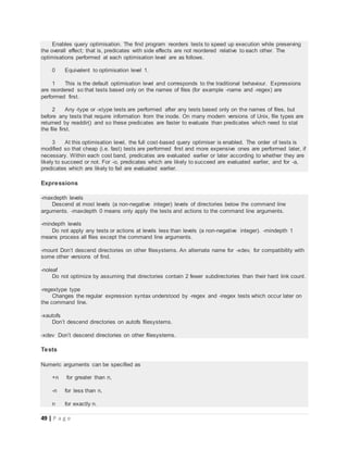 49 | P a g e
Enables query optimisation. The find program reorders tests to speed up execution while preserving
the overall effect; that is, predicates with side effects are not reordered relative to each other. The
optimisations performed at each optimisation level are as follows.
0 Equivalent to optimisation level 1.
1 This is the default optimisation level and corresponds to the traditional behaviour. Expressions
are reordered so that tests based only on the names of files (for example -name and -regex) are
performed first.
2 Any -type or -xtype tests are performed after any tests based only on the names of files, but
before any tests that require information from the inode. On many modern versions of Unix, file types are
returned by readdir() and so these predicates are faster to evaluate than predicates which need to stat
the file first.
3 At this optimisation level, the full cost-based query optimiser is enabled. The order of tests is
modified so that cheap (i.e. fast) tests are performed first and more expensive ones are performed later, if
necessary. Within each cost band, predicates are evaluated earlier or later according to whether they are
likely to succeed or not. For -o, predicates which are likely to succeed are evaluated earlier, and for -a,
predicates which are likely to fail are evaluated earlier.
Expressions
-maxdepth levels
Descend at most levels (a non-negative integer) levels of directories below the command line
arguments. -maxdepth 0 means only apply the tests and actions to the command line arguments.
-mindepth levels
Do not apply any tests or actions at levels less than levels (a non-negative integer). -mindepth 1
means process all files except the command line arguments.
-mount Don’t descend directories on other filesystems. An alternate name for -xdev, for compatibility with
some other versions of find.
-noleaf
Do not optimize by assuming that directories contain 2 fewer subdirectories than their hard link count.
-regextype type
Changes the regular expression syntax understood by -regex and -iregex tests which occur later on
the command line.
-xautofs
Don’t descend directories on autofs filesystems.
-xdev Don’t descend directories on other filesystems.
Tests
Numeric arguments can be specified as
+n for greater than n,
-n for less than n,
n for exactly n.
 