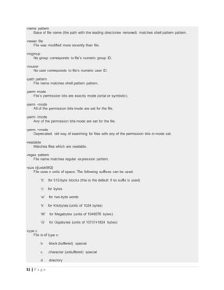 51 | P a g e
-name pattern
Base of file name (the path with the leading directories removed) matches shell pattern pattern.
-newer file
File was modified more recently than file.
-nogroup
No group corresponds to file’s numeric group ID.
-nouser
No user corresponds to file’s numeric user ID.
-path pattern
File name matches shell pattern pattern.
-perm mode
File’s permission bits are exactly mode (octal or symbolic).
-perm -mode
All of the permission bits mode are set for the file.
-perm /mode
Any of the permission bits mode are set for the file.
-perm +mode
Deprecated, old way of searching for files with any of the permission bits in mode set.
-readable
Matches files which are readable.
-regex pattern
File name matches regular expression pattern.
-size n[cwbkMG]
File uses n units of space. The following suffixes can be used:
‘b’ for 512-byte blocks (this is the default if no suffix is used)
‘c’ for bytes
‘w’ for two-byte words
‘k’ for Kilobytes (units of 1024 bytes)
‘M’ for Megabytes (units of 1048576 bytes)
‘G’ for Gigabytes (units of 1073741824 bytes)
-type c
File is of type c:
b block (buffered) special
c character (unbuffered) special
d directory
 