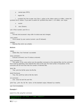52 | P a g e
p named pipe (FIFO)
f regular file
l symbolic link; this is never true if the -L option or the -follow option is in effect, unless the
symbolic link is broken. If you want to search for symbolic links when -L is in effect, use -xtype.
s socket
D door (Solaris)
-uid n File’s numeric user ID is n.
-used n
File was last accessed n days after its status was last changed.
-user uname
File is owned by user uname (numeric user ID allowed).
-writable
Matches files which are writable.
Actions
-delete
Delete files; true if removal succeeded.
-exec command ;
Execute command; true if 0 status is returned.
-exec command {} +
This variant of the -exec action runs the specified command on the selected files, but the command
line is built by appending each selected file name at the end; the total number of invocations of the
command will be much less than the number of matched files.
-fprint file
True; print the full file name into file file.
-fprintf file format
True; like -printf but write to file like -fprint.
-ok command ;
Like -exec but ask the user first.
-print True; print the full file name on the standard output, followed by a newline.
-quit Exit immediately
Example 1
search for a file using find command.
[eleiss@eleiss ~]$ find ./ -name "*hello*"
./hello-1.1.c
 